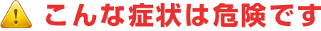 こんな症状は危険です！